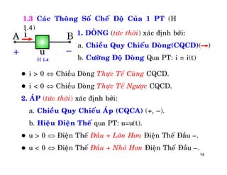 14
1.3 Caùc Thoâng Soá Cheá Ñoä Cuûa 1 PT (H
1.4)
1. DOØNG (töùc thôøi) xaùc ñònh bôûi:
a. Chieàu Quy Chieáu Doøng(CQCD)( )
b. Cöôøng Ñoä Doøng Qua PT: i = i(t)
 i > 0  Chieàu Doøng Thöïc Teá Cuøng CQCD.
 i < 0  Chieàu Doøng Thöïc Teá Ngöôïc CQCD.
2. AÙP (töùc thôøi) xaùc ñònh bôûi:
a. Chieàu Quy Chieáu AÙp (CQCA) (+, –).
b. Hieäu Ñieän Theá qua PT: u=u(t).
 u > 0  Ñieän Theá Ñaàu + Lôùn Hôn Ñieän Theá Ñaàu –.
 u < 0  Ñieän Theá Ñaàu + Nhoû Hôn Ñieän Theá Ñaàu –.
H 1.4
 