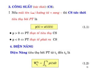 15
3. COÂNG SUAÁT (töùc thôøi) (CS).
! Neáu muõi teân ( ) höôùng töø + sang – thì CS töùc thôøi
tieâu thuï bôûi PT laø
p(t) = u(t)i(t)
 p > 0  PT thöïc teá tieâu thuï CS
 p < 0  PT thöïc teá phaùt ra CS
4. ÑIEÄN NAÊNG
(1.1)
Ñieän Naêng tieâu thuï bôûi PT töø t1 ñeán t2 laø
2
2
1
1
( )
tt
t t
W p t dt= ò (1.2)
 