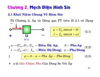 20
Chöông 2. Maïch Ñieän Hình Sin
2.1 Khaùi Nieäm Chung Veà Haøm Sin
sin( )
sin( )
m
m
u U t
i I t
 
 
= +
= +
( , ) ; ;
( , ) ; ;
m m
m m
u U U
i I I
 
 
« = =
« = =
Bieân Ñoä AÙp Pha AÙp
Bieân Ñoä Doøng Pha Doøng
Pha AÙp Pha Doøng  = - = -
 φ laø Goùc Chaïâm Pha Cuûa Doøng So Vôùi AÙp
Töø Chöông 2, AÙp vaø Doøng qua PT treân H 2.1 coù Daïng
Sin
(2.1)
!
(2.3)
H 2.1
(2.2)
!
 