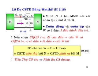 38
2.9 Ño CSTD Baèng Wattheá (H 2.16)
 M vaø N laø hai MMC noái vôùi
nhau taïi 2 nuùt A vaø B.
 Cuoän doøng vaø cuoän aùp cuûa
W coù 2 ñaàu; 1 ñaàu ñaùnh daáu (+).H 2.16
(2.49)
! Neáu choïn CQCD () ñi vaøo ñaàu + cuûa W vaø
CQCA (+, –) coù ñaàu + laø ñaàu + cuûa W thì
Soá chæ cuûa W = P = UIcos
= CSTD tieâu thuï bôûi N = CSTD phaùt ra bôûi M
! Tieâu Thuï CS aâm  Phaùt Ra CS döông
 