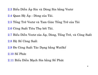 4
2.3 Bieåu Dieãn AÙp Sin vaø Doøng Sin baèng Vectô
2.4 Quan Heä AÙp - Doøng cuûa Taûi.
2.5 Toång Trôû Vectô vaø Tam Giaùc Toång Trôû cuûa Taûi
2.6 Coâng Suaát Tieâu Thuï bôûi Taûi.
2.7 Bieåu Dieãn Vectô cuûa AÙp, Doøng, Toång Trôû, vaø Coâng Suaát
2.8 Heä Soá Coâng Suaát
2.9 Ño Coâng Suaát Taùc Duïng baèng Watlkeá
2.10 Soá Phöùc
2.11 Bieåu Dieãn Maïch Sin baèng Soá Phöùc
 