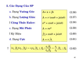 42
5. Caùc Daïng Cuûa SP
a. Daïng Vuoâng Goùc
b. Daïng Löôïng Giaùc
! Coâng Thöùc Euler:
c. Daïng Muõ Phöùc
! Kyù Hieäu
d. Daïng Cöïc
A= a + jb
A = r (cosθ + jsinθ)
ejθ = cosθ + jsinθ)
A = rejθ
θ = cosθ + jsinθ
A = r θ
!
(2.56)
(2.57)
(2.58)
(2.59)
(2.60)
(2.61)
(2.62)
1 1 1
1 1 2 2 1 2 1 2 1 2
2 2 2
( )( ) ;
r r
r r r r
r r

     

= + = -
 