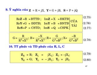47
9. YÙ nghóa cuûa j= R + X, = G + jB, = P + jQZ Y S
Re =R =ÑTTÑ ; Im = X =ÑKTÑ
CUÛA
Re =G = ÑDTÑ; Im =B =ÑNTÑ
TAÛI
Re =P = CSTD; Im =Q =CSPK
Z Z
Y Y
S S
üïïïïý
ïïïïþ
2 2 2 2 2 2 2 2
R –X G –B
G = ; B= ;R = ; X=
R +X R +X G +B G +B
10. TT phöùc vaø TD phöùc cuûa R, L, C
R L L C C
R L L C C
= R; = jX ; = –jX
= G; = – jB ; = jB
Z Z Z
Y Y Y (2.80)
(2.79)
(2.78)
(2.77)
(2.76)
(2.75)
 