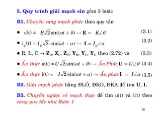 50
3. Quy trình giaûi maïch sin goàm 3 böôùc
B1. Chuyeån sang maïch phöùc theo quy taéc:


 R, L, C  ZR, ZL, ZC; YR, YL, YC theo (2.72) vaø (3.3)
 AÅn thöïc u(t) =
 AÅn thöïc i(t) =
B2. Giaûi maïch phöùc baèng ÑLOÂ, ÑKD, ÑKA ñeå tìm U, I.
B3. Chuyeån ngöôïc veà maïch thöïc ñeå tìm u(t) vaø i(t) theo
cuøng quy taéc nhö Böôùc 1
2 sin( )
2 sin( )g
e(t) =
i (t) = g g
E t E
I t I
E
I
  
  
+ « = 
+ « = 
(3.1)
(3.2)
2 sin( ) AÅn PhöùcU t U  +  = U (3.4)
2 sin( ) AÅn phöùcI t I  +  = I (3.5)
 