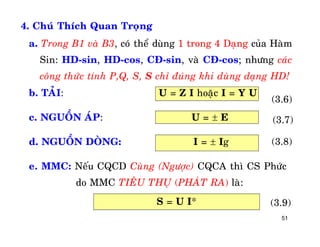 51
4. Chuù Thích Quan Troïng
b. TAÛI: U = Z I hoaëc I = Y U
c. NGUOÀN AÙP: U =  E
d. NGUOÀN DOØNG: I =  Ig
e. MMC: Neáu CQCD Cuøng (Ngöôïc) CQCA thì CS Phöùc
do MMC TIEÂU THUÏ (PHAÙT RA) laø:
a. Trong B1 vaø B3, coù theå duøng 1 trong 4 Daïng cuûa Haøm
Sin: HD-sin, HD-cos, CÑ-sin, vaø CÑ-cos; nhöng caùc
coâng thöùc tính P,Q, S, S chæ ñuùng khi duøng daïng HD!
(3.6)
(3.7)
(3.8)
S = U I* (3.9)
 