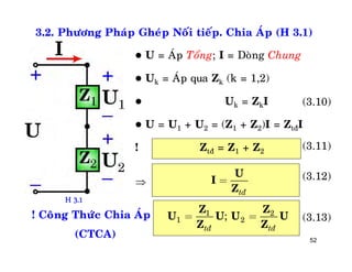 52
3.2. Phöông Phaùp Gheùp Noái tieáp. Chia AÙp (H 3.1)
 U = AÙp Toång; I = Doøng Chung
 Uk = AÙp qua Zk (k = 1,2)
 Uk = ZkI
 U = U1 + U2 = (Z1 + Z2)I = ZtñI
! Ztñ = Z1 + Z2
tñ
U
I
Z
=
1 2
1 2;
tñ tñ
= =
Z Z
U U U U
Z Z
(3.13)

! Coâng Thöùc Chia AÙp
(CTCA)
(3.12)
(3.11)
(3.10)
H 3.1
 