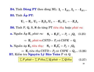 56
B4. Tính Doøng PT theo doøng ML:
B5. Tính AÙp PT:
B6. Tính P, Q, S, S do töøng PT tieâu thuï hoaëc phaùt ra:
a. Nguoàn AÙp E1 phaùt ra:
b. Nguoàn aùp E3 tieâu thuï:
1 1 2 1, ...M M= = -I I I I
1 1 2 2 2 3 3 4 4 4, , ,= = = - = -U E U Z I U E U Z I
1 1 1 1 1P jQ*
= = +S E I (3.25)
*
3 3 3 3 3P jQ= = +S E I
(3.26)
1 1 1CSTD P vaphaùt ra ø CSPK Q = =E
1 3 3...tieâu thuï CSTD P vaø CSPK Q = =E
B7. Kieåm tra Nguyeân Lyù Baûo Toaøn P vaø Q
;P phaùt P thu Q phaùt Q thuå = å å = å (3.27)
 