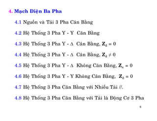 6
4. Maïch Ñieän Ba Pha
4.1 Nguoàn vaø Taûi 3 Pha Caân Baèng
4.2 Heä Thoáng 3 Pha Y - Y Caân Baèng
4.3 Heä Thoáng 3 Pha Y -  Caân Baèng, Zd = 0
4.4 Heä Thoáng 3 Pha Y -  Caân Baèng, Zd ≠ 0
4.5 Heä Thoáng 3 Pha Y -  Khoâng Caân Baèng, Zn = 0
4.6 Heä Thoáng 3 Pha Y - Y Khoâng Caân Baèng, Zd = 0
4.7 Heä Thoáng 3 Pha Caân Baèng vôùi Nhieàu Taûi //.
4.8 Heä Thoáng 3 Pha Caân Baèng vôùi Taûi laø Ñoäng Cô 3 Pha
 