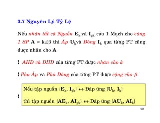 60
3.7 Nguyeân Lyù Tyû Leä
Neáu nhaân taát caû Nguoàn Ek vaø Igk cuûa 1 Maïch cho cuøng
1 SP A = k thì AÙp Ukvaø Doøng Ik qua töøng PT cuõng
ñöôïc nhaân cho A
! AHD vaø DHD cuûa töøng PT ñöôïc nhaân cho k
! Pha AÙp vaø Pha Doøng cuûa töøng PT ñöôïc coäng cho 
Neáu taäp nguoàn {Ek, Igk}  Ñaùp öùng {Uk, Ik}
thì taäp nguoàn {AEk, AIgk}  Ñaùp öùng {AUk, AIk}
!
 