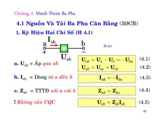 61
Chöông 4. Maïch Ñieän Ba Pha
4.1 Nguoàn Vaø Taûi Ba Pha Caân Baèng (3ÞCB)
1. Kyù Hieäu Hai Chæ Soá (H 4.1)
a. Uab = AÙp qua ab
b. Iab = Doøng töø a ñeán b
c. Zab = TTTÑ noái a vôùi b
! Khoâng caàn CQC
ab a b ba
ab ac cb
= - = -
= +
U U U U
U U U
(4.1)
(4.2)
ab ba= -I I (4.3)
ab ba=Z Z (4.4)
ab ab ab=U Z I (4.5)
H 4.1
 