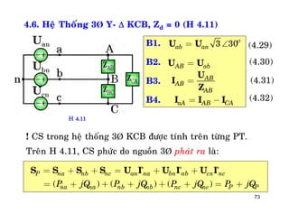 73
4.6. Heä Thoáng 3Þ Y-  KCB, Zd = 0 (H 4.11)
B1.
B2.
B3.
B4.
3 30ab an

= U U
AB ab=U U
AB
AB
AB
=
U
I
Z
aA AB CA= -I I I
(4.29)
(4.30)
(4.31)
(4.32)
! CS trong heä thoáng 3Þ KCB ñöôïc tính treân töøng PT.
Treân H 4.11, CS phöùc do nguoàn 3Þ phaùt ra laø:
( ) ( ) ( )
P na nb nc an na bn nb cn nc
na na nb nb nc nc P PP jQ P jQ P jQ P jQ
* * *
= + + = + +
= + + + + + = +
S S S S U I U I U I
H 4.11
 