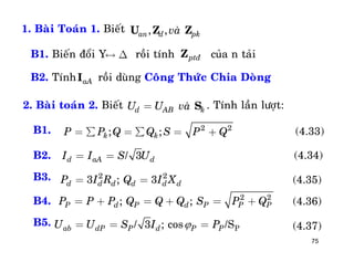 75
1. Baøi Toaùn 1. Bieát , ,an d pkvaøU Z Z
B1. Bieán ñoåi Y roài tính cuûa n taûi
B2. Tính roài duøng Coâng Thöùc Chia Doøng
« D ptñZ
aAI
2. Baøi toaùn 2. Bieát . Tính laàn löôït:d AB kU U vaø= S
2 2
; ;k kP P Q Q S P Q= å = å = +
3/d aA dI I S U= =
2 2
3 ; 3d d d d d dP I R Q I X= =
2 2
; ;P d P d P P PP P P Q Q Q S P Q= + = + = +
3 ; cos P/ /Sab dP P d P PU U S I P= = =
(4.33)
(4.34)
(4.35)
(4.36)
(4.37)B5.
B4.
B3.
B2.
B1.
 