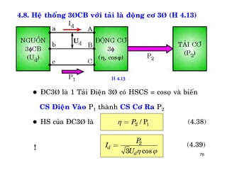 76
4.8. Heä thoáng 3ÞCB vôùi taûi laø ñoäng cô 3Þ (H 4.13)
 ÑC3Þ laø 1 Taûi Ñieän 3Þ coù HSCS = cos vaø bieán
CS Ñieän Vaøo P1 thaønh CS Cô Ra P2
 HS cuûa ÑC3Þ laø 2 / 1PP = (4.38)
2
3 cos
d
d
P
I
U  
= (4.39)
H 4.13
!
 