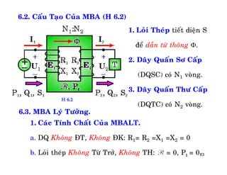 83
6.2. Caáu Taïo Cuûa MBA (H 6.2)
1. Loûi Theùp tieát dieän S
ñeå daãn töø thoâng .
2. Daây Quaán Sô Caáp
(DQSC) coù N1 voøng.
3. Daây Quaán Thö Caáp
(DQTC) coù N2 voøng.
6.3. MBA Lyù Töôûng.
1. Caùc Tính Chaát Cuûa MBALT.
a. DQ Khoâng ÑT, Khoâng ÑK: R1= R2 =X1 =X2 = 0
b. Loûi theùp Khoâng Töø Trôû, Khoâng TH: R = 0, Pt = 0
H 6.2
 