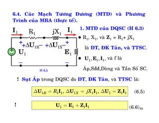 85
6.4. Caùc Maïch Töông Ñöông (MTÑ) vaø Phöông
Trình cuûa MBA (thöïc teá).
1. MTÑ cuûa DQSC (H 6.3)
 R1, X1, vaø Z1 = R1+ jX1
laø ÑT, ÑK Taûn, vaø TTSC.
 vaø f laø
AÙp,Sññ,Doøng vaø Taàn Soá SC.
1 1 1, , ,U E I
! Suït AÙp trong DQSC do ÑT, ÑK Taûn, vaø TTSC laø:
1 1 1 1 1 1 1 1 1, ,R XR jXD = D = D =U I U I U Z I (6.5)
1 1 1 1= +U E Z I (6.6)
!
H 6.3
 