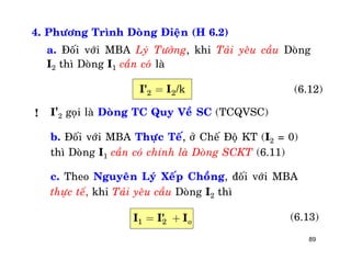 89
4. Phöông Trình Doøng Ñieän (H 6.2)
a. Ñoái vôùi MBA Lyù Töôûng, khi Taûi yeâu caàu Doøng
I2 thì Doøng I1 caàn coù laø
2 2=I' I /k (6.12)
I'2 goïi laø Doøng TC Quy Veà SC (TCQVSC)
b. Ñoái vôùi MBA Thöïc Teá, ôû Cheá Ñoä KT (I2 = 0)
thì Doøng I1 caàn coù chính laø Doøng SCKT (6.11)
c. Theo Nguyeân Lyù Xeáp Choàng, ñoái vôùi MBA
thöïc teá, khi Taûi yeâu caàu Doøng I2 thì
(6.13)
!
1 2 oI I' I= +
 
