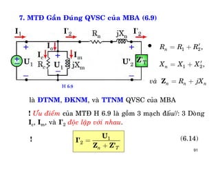 91
7. MTÑ Gaàn Ñuùng QVSC cuûa MBA (6.9)
1 2
1 2
,
,
n
n
n n n
R R R
X X X
vaø R jX
¢= +
¢= +
= +Z
laø ÑTNM, ÑKNM, vaø TTNM QVSC cuûa MBA
! Öu ñieåm cuûa MTÑ H 6.9 laø goàm 3 maïch ñaáu//: 3 Doøng
Ic, Im, vaø I’2 ñoäc laäp vôùi nhau.
1
2
n T
=
+
U
I'
Z Z'
(6.14)
H 6.9
!

 