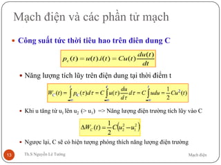 Mạch điệnTh.S Nguyễn Lê Tường13
Mạch điện và các phần tử mạch
 Công suất tức thời tiêu hao trên điên dung C
 Năng lượng tích lũy trên điện dung tại thời điểm t
 Khi u tăng từ u1 lên u2 (> u1) => Năng lượng điện trường tích lũy vào C
 Ngược lại, C sẽ có hiện tượng phóng thích năng lượng điện trường
 