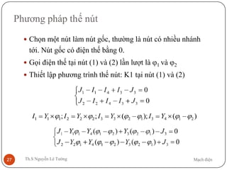 Mạch điệnTh.S Nguyễn Lê Tường27
Phương pháp thế nút
 Chọn một nút làm nút gốc, thường là nút có nhiều nhánh
tới. Nút gốc có điện thế bằng 0.
 Gọi điện thế tại nút (1) và (2) lần lượt là ϕ1 và ϕ2
 Thiết lập phương trình thế nút: K1 tại nút (1) và (2)
 