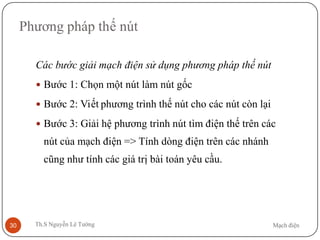 Mạch điệnTh.S Nguyễn Lê Tường30
Phương pháp thế nút
Các bước giải mạch điện sử dụng phương pháp thế nút
 Bước 1: Chọn một nút làm nút gốc
 Bước 2: Viết phương trình thế nút cho các nút còn lại
 Bước 3: Giải hệ phương trình nút tìm điện thế trên các
nút của mạch điện => Tính dòng điện trên các nhánh
cũng như tính các giá trị bài toán yêu cầu.
 