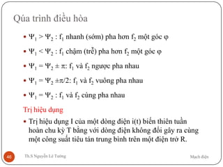 Mạch điệnTh.S Nguyễn Lê Tường46
Qúa trình điều hòa
 Ψ1 > Ψ2 : f1 nhanh (sớm) pha hơn f2 một góc ϕ
 Ψ1 < Ψ2 : f1 chậm (trễ) pha hơn f2 một góc ϕ
 Ψ1 = Ψ2 ± π: f1 và f2 ngược pha nhau
 Ψ1 = Ψ2 ±π/2: f1 và f2 vuông pha nhau
 Ψ1 = Ψ2 : f1 và f2 cùng pha nhau
Trị hiệu dụng
 Trị hiệu dụng I của một dòng điện i(t) biến thiên tuần
hoàn chu kỳ T bằng với dòng điện không đổi gây ra cùng
một công suất tiêu tán trung bình trên một điện trở R.
 