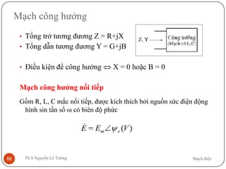 Mạch điệnTh.S Nguyễn Lê Tường66
Mạch công hưởng
• Tổng trở tương đương Z = R+jX
• Tổng dẫn tương đương Y = G+jB
• Điều kiện để công hưởng ⇔ X = 0 hoặc B = 0
Mạch công hưởng nối tiếp
Gồm R, L, C mắc nối tiếp, được kích thích bởi nguồn sức điện động
hình sin tần số ω có biên độ phức
 