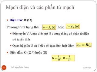 Mạch điệnTh.S Nguyễn Lê Tường8
Mạch điện và các phần tử mạch
 Điện trở: R (Ω)
Phương trình trạng thái hoặc
 Đặc tuyến V-A của điện trở là đường thẳng có phần tử điện
trở tuyến tính
 Quan hệ giữa U và I biểu thị qua định luật Ohm
 Điện dẫn: G (Ω-1) hoặc (S)
 