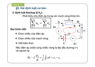 §5. Hai định luật cơ bản
Chương 1
2- Định luật Kiechop 2( K2) :
1 2k n k n
k k
k 1 k 1
u e
 
 
 
- Phát biểu cho điện áp trong các mạch vòng khép kín.
Chương 1 /
Qui trình viết:
 Chọn chiều của điện áp
 Chọn chiều của mạch vòng
 Viết biểu thức
Nếu điện áp (sdd) cùng chiều vòng ta lấy dấu dương (+)
và ngược lại
433
2
1
1
eedti
Cdt
di
LRi  
L
e3
R
C
i2i1
i3
A B
C
e4
ur
uL
uc
 