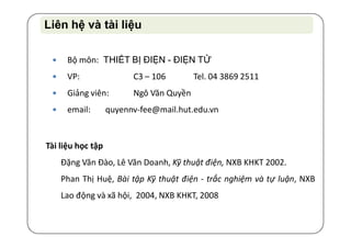  Bộ môn: THIẾT BỊ ĐIỆN - ĐIỆN TỬ
 VP: C3 – 106 Tel. 04 3869 2511
 Giảng viên: Ngô Văn Quyền
 email: quyennv-fee@mail.hut.edu.vn
Tài liệu học tập
Đặng Văn Đào, Lê Văn Doanh, Kỹ thuật điện, NXB KHKT 2002.
Phan Thị Huệ, Bài tập Kỹ thuật điện - trắc nghiệm và tự luận, NXB
Lao động và xã hội, 2004, NXB KHKT, 2008
Liên hệ và tài liệuLiên hệ và tài liệu
 