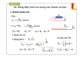 §4. Dòng điện hình sin trong các nhánh cơ bản
1. Nhánh thuần trở:
Cho : R
i uR
R Ri 2I sin t 
R2RI sin t 
R = ψu - ψi = 0
• Dạng véc tơ:
RI

RU

UR = RIR ψu = 0
=> uR = RiR
• Dạng phức :
RRU R I
 

uj
R RU U e



R RI ,U
 
RRI
R = ψu - ψi = 0
RI

ij
e 
Chương 2 /
CS tiêu tán TB :
T
R R
0
1
P p dt
T
 
R RU I 2
RRI 0 
 