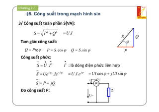 §5. Công suất trong mạch hình sin
3/ Công suất toàn phần S[VA]:
22
QPS  IU.
Tam giác công suất: 
P
Q
PtgQ 
S
cos.SP  sin.SQ 
Công suất phức:



 IUS .
~ 

I : là dòng điện phức liên hợp
iu jj
IeUeS  
 .
~
j
eIU ..  sincos jUIUI 
jQPS 
~
Đo công suất P:
UI
W1
*
*
U~
Z
Chương 2 /
 