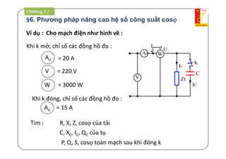 §6. Phương pháp nâng cao hệ số công suất cos
Ví dụ : Cho mạch điện như hình vẽ :
Khi k mở, chỉ số các đồng hồ đo :
Ao = 20 A
V = 220 V
W = 3000 W
Khi k đóng, chỉ số các đồng hồ đo :
Ao = 15 A
P, Q, S, cos toàn mạch sau khi đóng k
Tìm : R, X, Z, cos của tải
C, XC, IC, QC của tụ
C
Zt
IC
K
W
*
*
U
I
It
V
A0
Chương 2 /
 