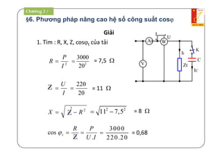 §6. Phương pháp nâng cao hệ số công suất cos
C
Zt
IC
K
W
*
*
U
I
It
V
A0
Giải
1. Tìm : R, X, Z, cost của tải
2
3000
20
 = 7,5 
= 11 
2 2
11 7,5  = 8 
3000
220.20
 = 0,68
20
220

2
2
RX 
Z
2
I
P
R 
I
U

Z
IU
PR
t
.
cos 
Z
Chương 2 /
 