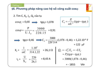 §6. Phương pháp nâng cao hệ số công suất cos
P
U. I®
2. Tìm C, XC, IC, QC của tụ
tgt= 1,078
3000
220.15
 = 0,91
tg= 0,46 = 1,22.10-4 F
= 122 F
b 2
3000
C (1,078 0,46)
220 314
 
Xc =
1
C
4
1.10
314.1,22
 = 26,1 
IC =
C
U
X
220
26,1
 = 8,43 A
= - 1855 VAr
68,0cos t )(2 t
t
b tgtg
U
P
C 


cos
CCCC UIXIQ  2
)( tt tgtgP  
0,46)3000(1,078
Chương 2 /
 
