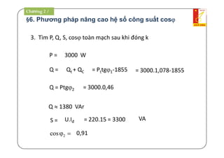 §6. Phương pháp nâng cao hệ số công suất cos
3. Tìm P, Q, S, cos toàn mạch sau khi đóng k
P =
Q =
S =
Q  1380 VAr
3000 W
Qt + QC = Pttg1-1855 = 3000.1,078-1855
U.Iđ = 220.15 = 3300 VA
2cos  0,91
Q = Ptg2 = 3000.0,46
Chương 2 /
 
