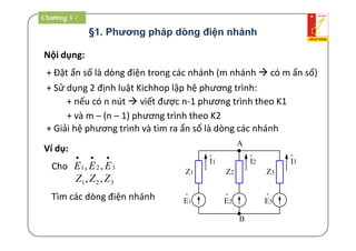 §1. Phương pháp dòng điện nhánh
Nội dụng:
+ Đặt ẩn số là dòng điện trong các nhánh (m nhánh  có m ẩn số)
+ Sử dụng 2 định luật Kichhop lập hệ phương trình:
+ nếu có n nút  viết được n-1 phương trình theo K1
+ và m – (n – 1) phương trình theo K2
+ Giải hệ phương trình và tìm ra ẩn số là dòng các nhánh
Ví dụ:
Cho 321 ,,

EEE
321 ,, ZZZ
Tìm các dòng điện nhánh
A
B
Z1
o
E1
Z2 Z3
o
I1
o
I2
o
I3
o
E2
o
E3
Chương 3 /
 