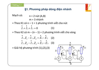 §1. Phương pháp dòng điện nhánh
Mạch có: n = 2 nút (A,B)
0321 

III
m = 3 nhánh
A
B
Z1
o
E1
Z2 Z3
o
I1
o
I2
o
I3
o
E2
o
E3
Chương 3 /
+ Theo K1 có n – 1 = 1 phương trình viết cho nút
+ Theo K2 có m – (n – 1) = 2 phương trình viết cho vòng
212211 ..

 EEZIZI
323322 ..

 EEZIZI
(1)
(2)
(3)
+ Giải hệ phương trình (1),(2),(3)
1VI

2VI

Chương 3 /
 