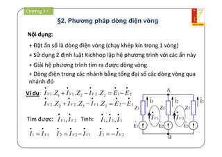 §2. Phương pháp dòng điện vòng
Nội dụng:
+ Đặt ẩn số là dòng điện vòng (chạy khép kín trong 1 vòng)
+ Sử dụng 2 định luật Kichhop lập hệ phương trình với các ẩn này
+ Giải hệ phương trình tìm ra được dòng vòng
Ví dụ:
+ Dòng điện trong các nhánh bằng tổng đại số các dòng vòng qua
nhánh đó
A
B
Z1
o
E1
Z2 Z3
o
I1
o
I2
o
I3
o
E2
o
E3
1VI

2VI

21222111 ...

 EEZIZIZI VVV
32213222 ...

 EEZIZIZI VVV
Tìm được: 21, VV II

Tính: 321 ,,

III
11 VII

 122 VV III

 23 VII


Chương 3 /
 