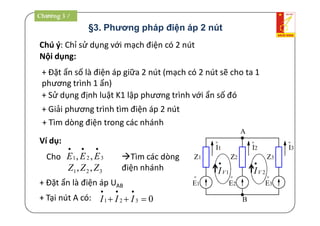 §3. Phương pháp điện áp 2 nút
Chú ý: Chỉ sử dụng với mạch điện có 2 nút
Nội dụng:
+ Đặt ẩn số là điện áp giữa 2 nút (mạch có 2 nút sẽ cho ta 1
phương trình 1 ẩn)
+ Sử dụng định luật K1 lập phương trình với ẩn số đó
+ Giải phương trình tìm điện áp 2 nút
+ Tìm dòng điện trong các nhánh
A
B
Z1
o
E1
Z2 Z3
o
I1
o
I2
o
I3
o
E2
o
E3
1VI

2VI

Ví dụ:
Cho 321 ,,

EEE
321 ,, ZZZ
Tìm các dòng
điện nhánh
+ Đặt ẩn là điện áp UAB
+ Tại nút A có: 0321 

III
Chương 3 /
 