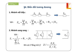 §4. Biến đổi tương đương
1. Nhánh nối tiếp : Z1 Z2 Zn Znt
Với :
k n
nt k
k 1
Z Z


 
2. Nhánh song song :
Z1 Z2 Zn Z//
// k n
kk 1
1
Z
1
Z




Với :
k n k n
k k
k 1 k 1
R j X
 
 
   nt ntR jX 
// //R jX 
Khi có 2 Tổng trở // 1 2
1 2
Z Z
Z//
Z Z


Chương 3 /
 