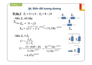 §4. Biến đổi tương đương
Ví dụ 1 Z1 = 3 + j 4 ; Z2 = 8 – j 6
=> Znt = 11 – j 2
-2
jartg
2 2 11
11 2 e
- Nếu Z1 // Z2
1 2
1 2
Z Z
Z//
Z Z


j10 18'
(3 j4)(8 j6)
Z//
11,18e
 
 
- Nếu Z1 nối tiếp
Z2
j53 8' j36 52'
j10 18'
5e 10e
11,18e



 

j26 34'
4,47e

j10 18'
11,18e


Z1 Z2
ZntZnt =
Z1 Z2
Z//
Chương 3 /
 