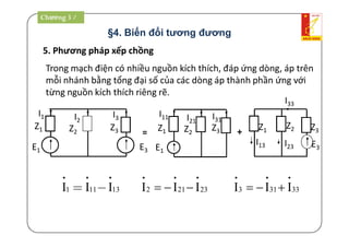 5. Phương pháp xếp chồng
Trong mạch điện có nhiều nguồn kích thích, đáp ứng dòng, áp trên
mỗi nhánh bằng tổng đại số của các dòng áp thành phần ứng với
từng nguồn kích thích riêng rẽ.
Z3Z2
E3
Z1
E1
I1 I2
I3
+
1 11 13I I I
  
  2 21 23I I I  
  
3 31 33I I I  
  
=
E1
Z3Z2
Z1
I11 I21
I31
I13
I33
I23 E3
Z1
Z2 Z3
Chương 3 /
§4. Biến đổi tương đương
 