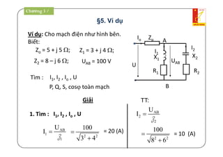 §5. Ví dụ
Ví dụ: Cho mạch điện như hình bên.
Biết:
UAB = 100 V
Giải
P, Q, S, cos toàn mạch
I1, I2 , Io , U1. Tìm :
I1, I2 , Io , UTìm :
ZoIo
U
X2
UAB
X1
R1 R2
I1
I2
A
B
AB
1
1
U
I 
Z 2 2
100
3 4


= 20 (A)
Zo = 5 + j 5 ; Z1 = 3 + j 4 ;
Z2 = 8 – j 6 ;
= 10 (A)
AB
2
2
U
I 
Z
2 2
100
8 6


TT:
Chương 3 /
 