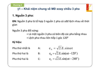 Ae 2.E.sin t 
o
Be 2.E.sin( t 120 )  
o
Ce 2.E.sin( t 240 )  
1. Nguồn 3 pha:
ĐN: Nguồn 3 pha là tổ hợp 3 nguồn 1 pha có sđđ lệch nhau về thời
gian
Nguồn 3 pha đối xứng:
+ Là một nguồn 3 pha có biên độ các pha bằng nhau
+ Lệch pha nhau liên tiếp 1 góc 1200
Ký hiệu:
Pha thứ nhất là A:
Pha thứ hai là B:
Pha thứ hai là C:
§1 – Khái niệm chung về MĐ xoay chiều 3 pha
Chương 4
 