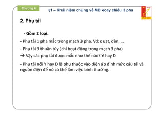 2. Phụ tải
- Gồm 2 loại:
- Phụ tải 1 pha mắc trong mạch 3 pha. Vd: quạt, đèn, …
- Phụ tải 3 thuần túy (chỉ hoạt động trong mạch 3 pha)
 Vậy các phụ tải được mắc như thế nào? Y hay D
- Phụ tải nối Y hay D là phụ thuộc vào điện áp định mức cảu tải và
nguồn điện để nó có thể làm việc bình thường.
Chương 4
§1 – Khái niệm chung về MĐ xoay chiều 3 pha
 