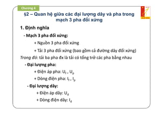 §2 – Quan hệ giữa các đại lượng dây và pha trong
mạch 3 pha đối xứng
1. Định nghĩa
- Mạch 3 pha đối xứng:
+ Nguồn 3 pha đối xứng
+ Tải 3 pha đối xứng (bao gồm cả đường dây đối xứng)
Trong đó: tải ba pha đx là tải có tổng trở các pha bằng nhau
- Đại lượng pha:
+ Điện áp pha: Uf , Up
+ Dòng điện pha: If , Ip
- Đại lượng dây:
+ Điện áp dây: Ud
+ Dòng điện dây: Id
Chương 4
 