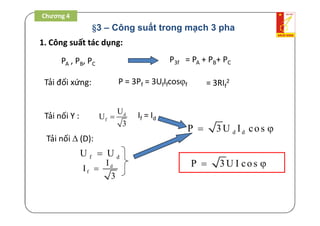 §3 – Công suất trong mạch 3 pha
1. Công suất tác dụng:
PA , PB, PC
Tải đối xứng:
Tải nối Y : d
f
U
U
3
 If = Id
P3f = PA + PB+ PC
P = 3Pf = 3UfIfcosf = 3RIf
2
d dP 3U I cos 
Tải nối  (D):
f dU U
d
f
I
I
3

P 3U I cos 
Chương 4
 
