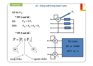 Để đo P3f :
* PP 1 oat kế :
W

* PP 2 oat kế :
Pf
Tải 3 pha
ĐX or KHĐX
nối Y or 
W

W


1
2
P3f = PA + PB + PC
P3f = 3 PfĐX:
KĐX:
1 2P P P 
W
1
W
2

cùng chiều

ngược chiều
Chương 4
§3 – Công suất trong mạch 3 pha
 