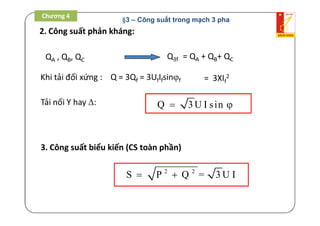 2. Công suất phản kháng:
Q = 3Qf = 3UfIfsinf
Tải nối Y hay : Q 3U I sin 
QA , QB, QC Q3f = QA + QB+ QC
= 3XIf
2Khi tải đối xứng :
3. Công suất biểu kiến (CS toàn phần)
2 2
S P Q = 3 U I 
Chương 4
§3 – Công suất trong mạch 3 pha
 