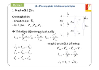 1. Mạch nối  (D) :
A
B
C
ZAB
o
Ud
ZBC
ZCA
o
IAB
o
IBC
o
ICA
o
IA
o
IB
o
IC
Cho mạch điện:
+ Cho điện áp: dU
+ tải 3 pha : A B CZ , Z ,Z ,
 Tính dòng điện trong các pha, dây
; ;B C C AA B
A B B C C A
A B B C C A
U UU
I I I
Z Z Z
 
  
  
A A B C AI I I
  
 
B B C A BI I I
  
 
C C A B CI I I
  
 
- mạch 3 pha nối  đối xứng:
AB BC CAZ Z Z Z
  
  
fd
A B
UU
I  
ZZ
3A d fI I I 
Chương 4
§4 – Phương pháp tính toán mạch 3 pha
 
